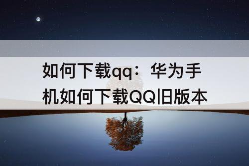 如何下载qq：华为手机如何下载QQ旧版本