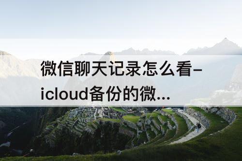 微信聊天记录怎么看-icloud备份的微信聊天记录怎么看