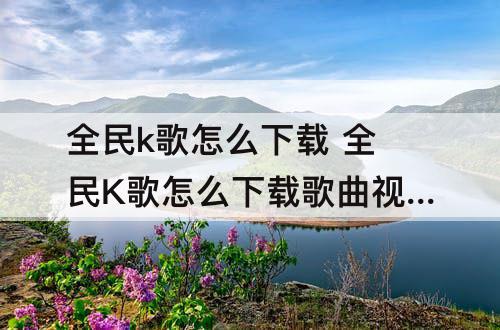 全民k歌怎么下载 全民K歌怎么下载歌曲视频