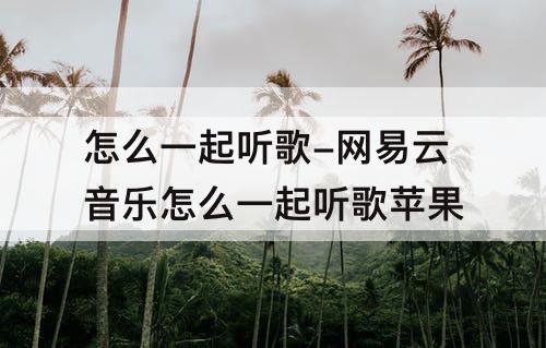 怎么一起听歌-网易云音乐怎么一起听歌苹果
