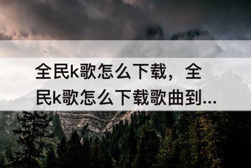 全民k歌怎么下载，全民k歌怎么下载歌曲到苹果手机上