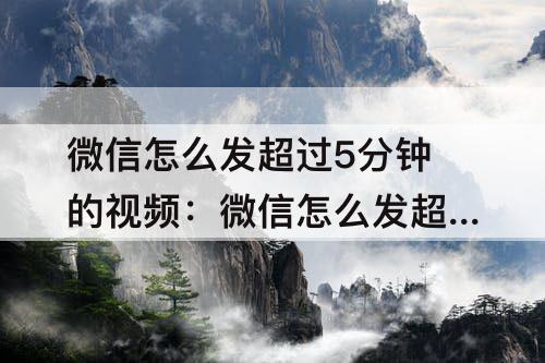 微信怎么发超过5分钟的视频：微信怎么发超过5分钟的视频到群里
