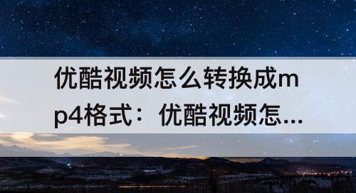 优酷视频怎么转换成mp4格式：优酷视频怎么转换成mp4格式免费
