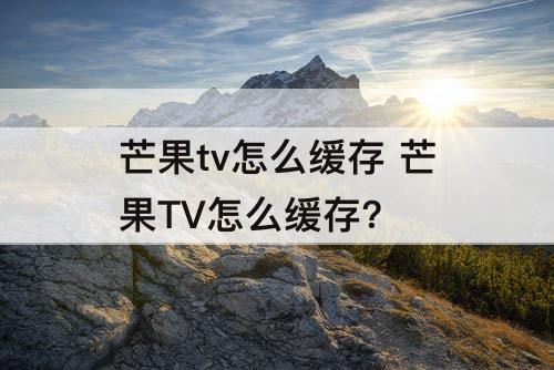芒果tv怎么缓存 芒果TV怎么缓存?