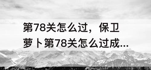 第78关怎么过，保卫萝卜第78关怎么过成为水晶萝卜