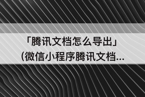 「腾讯文档怎么导出」(微信小程序腾讯文档怎么导出PDF)