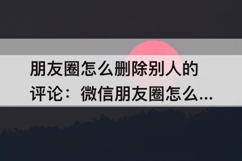 朋友圈怎么删除别人的评论：微信朋友圈怎么删除别人的评论华为