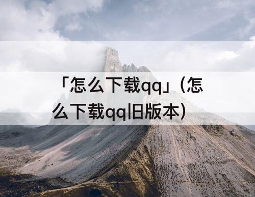 「怎么下载qq」(怎么下载qq旧版本)