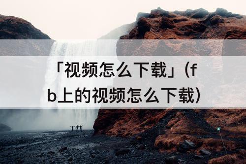 「视频怎么下载」(fb上的视频怎么下载)