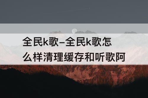 全民k歌-全民k歌怎么样清理缓存和听歌阿