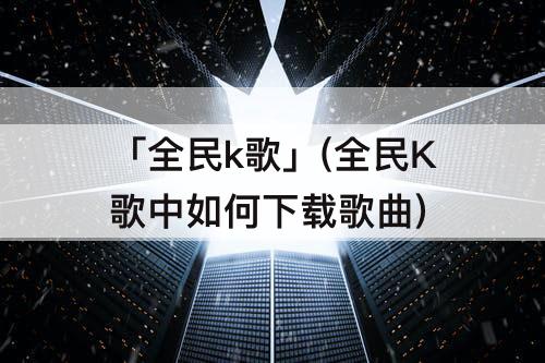 「全民k歌」(全民K歌中如何下载歌曲)