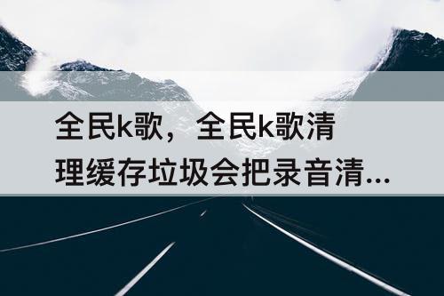 全民k歌，全民k歌清理缓存垃圾会把录音清掉吗