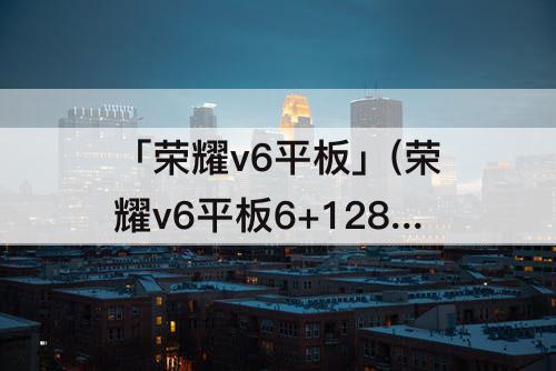 「荣耀v6平板」(荣耀v6平板6+128报价)