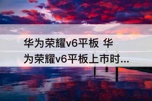 华为荣耀v6平板 华为荣耀v6平板上市时间