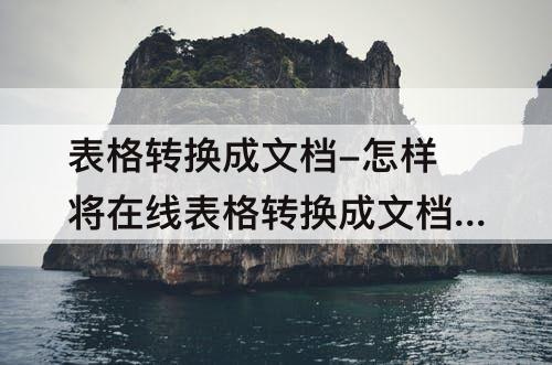 表格转换成文档-怎样将在线表格转换成文档发送